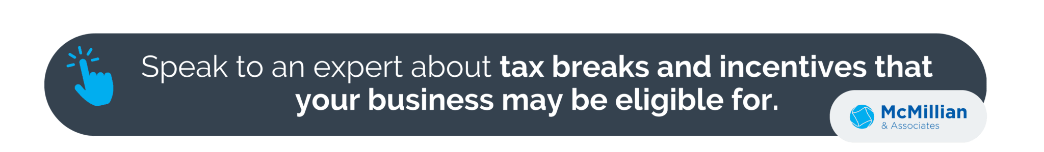 Tax credits are designed to incentivize business growth and development, you may qualify for various tax credits based on the nature of certain of your business activities.